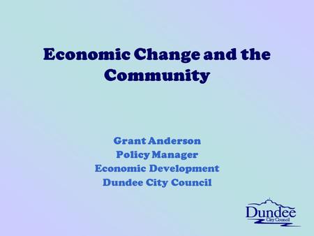 Economic Change and the Community Grant Anderson Policy Manager Economic Development Dundee City Council.