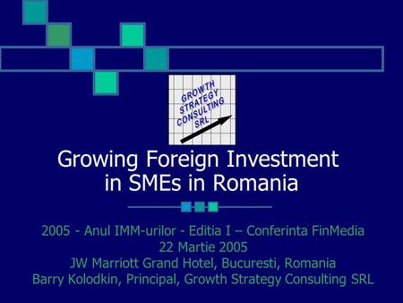Growing Foreign Investment in SMEs in Romania 2005 - Anul IMM-urilor - Editia I – Conferinta FinMedia 22 Martie 2005 JW Marriott Grand Hotel, Bucuresti,