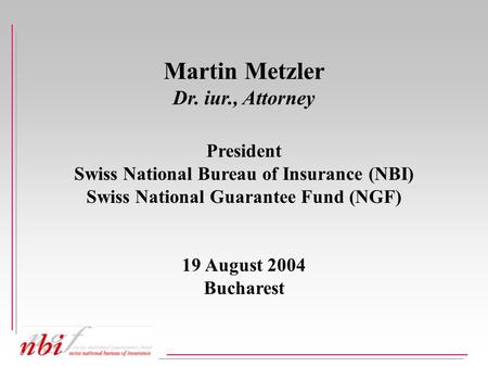 Martin Metzler Dr. iur., Attorney President Swiss National Bureau of Insurance (NBI) Swiss National Guarantee Fund (NGF) 19 August 2004 Bucharest.