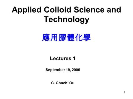 1 Applied Colloid Science and Technology 應用膠體化學 Lectures 1 September 19, 2006 C. Chachi Ou.