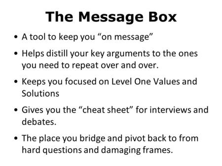 The Message Box A tool to keep you “on message” Helps distill your key arguments to the ones you need to repeat over and over. Keeps you focused on Level.