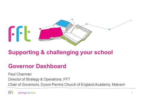 Joining the dots Supporting & challenging your school Governor Dashboard 1 Paul Charman Director of Strategy & Operations, FFT Chair of Governors, Dyson.