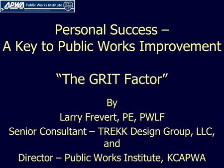 Personal Success – A Key to Public Works Improvement “The GRIT Factor” By Larry Frevert, PE, PWLF Senior Consultant – TREKK Design Group, LLC, and Director.