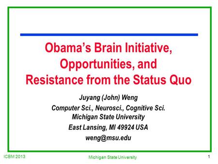 ICBM 2013 1 Michigan State University Obama’s Brain Initiative, Opportunities, and Resistance from the Status Quo Juyang (John) Weng Computer Sci., Neurosci.,
