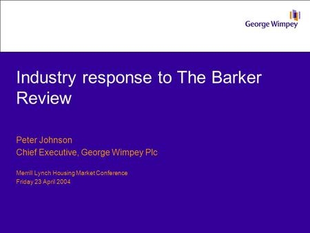 Industry response to The Barker Review Peter Johnson Chief Executive, George Wimpey Plc Merrill Lynch Housing Market Conference Friday 23 April 2004.