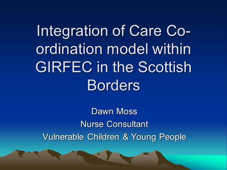 Integration of Care Co- ordination model within GIRFEC in the Scottish Borders Dawn Moss Nurse Consultant Vulnerable Children & Young People.