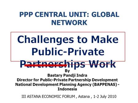 PPP CENTRAL UNIT: GLOBAL NETWORK III ASTANA ECONOMIC FORUM, Astana, 1-2 July 2010 By Bastary Pandji Indra Director for Public-Private Partnership Development.