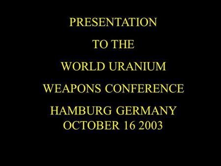 PRESENTATION TO THE WORLD URANIUM WEAPONS CONFERENCE HAMBURG GERMANY OCTOBER 16 2003.