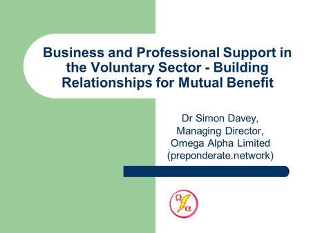 Business and Professional Support in the Voluntary Sector - Building Relationships for Mutual Benefit Dr Simon Davey, Managing Director, Omega Alpha Limited.