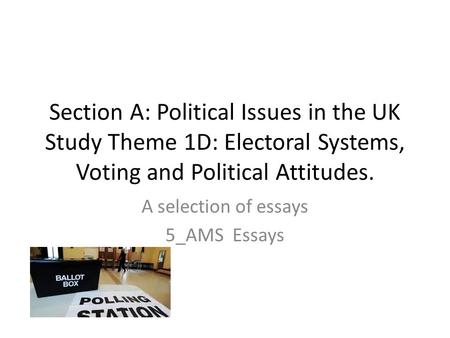 Section A: Political Issues in the UK Study Theme 1D: Electoral Systems, Voting and Political Attitudes. A selection of essays 5_AMS Essays.