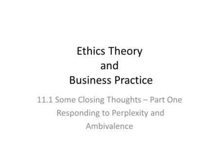 Ethics Theory and Business Practice 11.1 Some Closing Thoughts – Part One Responding to Perplexity and Ambivalence.