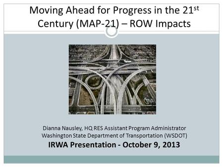 Moving Ahead for Progress in the 21 st Century (MAP-21) – ROW Impacts Dianna Nausley, HQ RES Assistant Program Administrator Washington State Department.