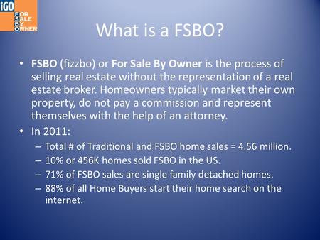 What is a FSBO? FSBO (fizzbo) or For Sale By Owner is the process of selling real estate without the representation of a real estate broker. Homeowners.