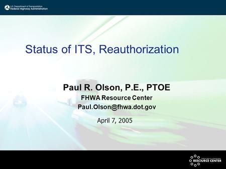 Status of ITS, Reauthorization Paul R. Olson, P.E., PTOE FHWA Resource Center April 7, 2005.