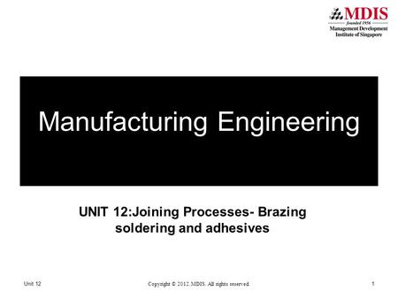 UNIT 12:Joining Processes- Brazing soldering and adhesives Unit 12 Copyright © 2012. MDIS. All rights reserved. 1 Manufacturing Engineering.