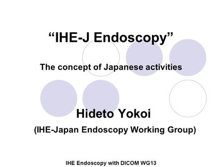 IHE Endoscopy with DICOM WG13 “IHE-J Endoscopy” The concept of Japanese activities Hideto Yokoi (IHE-Japan Endoscopy Working Group)