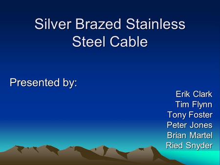 Silver Brazed Stainless Steel Cable Presented by: Erik Clark Tim Flynn Tony Foster Peter Jones Brian Martel Ried Snyder.