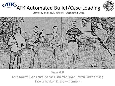 ATK Automated Bullet/Case Loading University of Idaho, Mechanical Engineering Dept. Team FMJ Chris Doudy, Ryan Kahre, Adriana Foreman, Ryan Bowen, Jordan.