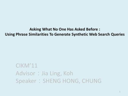 1 Asking What No One Has Asked Before : Using Phrase Similarities To Generate Synthetic Web Search Queries CIKM’11 Advisor ： Jia Ling, Koh Speaker ： SHENG.