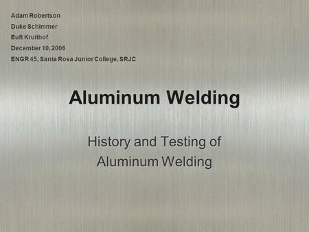 Aluminum Welding History and Testing of Aluminum Welding Adam Robertson Duke Schimmer Euft Kruithof December 10, 2006 ENGR 45, Santa Rosa Junior College,