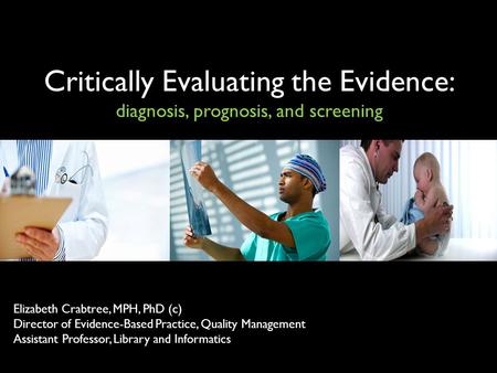 Critically Evaluating the Evidence: diagnosis, prognosis, and screening Elizabeth Crabtree, MPH, PhD (c) Director of Evidence-Based Practice, Quality Management.
