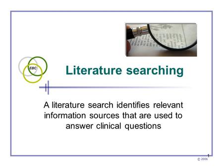 © 2006 1 Literature searching A literature search identifies relevant information sources that are used to answer clinical questions.