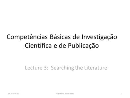 14 May 2013Ganesha Associates1 Competências Básicas de Investigação Científica e de Publicação Lecture 3: Searching the Literature.