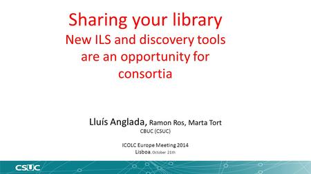 Lluís Anglada, Ramon Ros, Marta Tort CBUC (CSUC) ICOLC Europe Meeting 2014 Lisboa, October 21th Sharing your library New ILS and discovery tools are an.