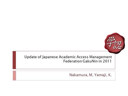 Update of Japanese Academic Access Management Federation GakuNin in 2011 Nakamura, M, Yamaji, K.