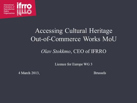 Accessing Cultural Heritage Out-of-Commerce Works MoU Olav Stokkmo, CEO of IFRRO Licence for Europe WG 3 4 March 2013,Brussels.