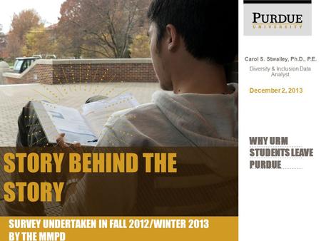 Carol S. Stwalley, Ph.D., P.E. Diversity & Inclusion Data Analyst WHY URM STUDENTS LEAVE PURDUE December 2, 2013 STORY BEHIND THE STORY SURVEY UNDERTAKEN.