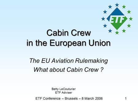Cabin Crew in the European Union The EU Aviation Rulemaking What about Cabin Crew ? ETF Conference – Brussels – 8 March 20061 Betty LeCouturier ETF Adviser.