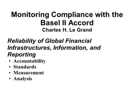 Monitoring Compliance with the Basel II Accord Charles H. Le Grand Reliability of Global Financial Infrastructures, Information, and Reporting Accountability.