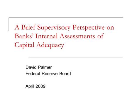 A Brief Supervisory Perspective on Banks’ Internal Assessments of Capital Adequacy David Palmer Federal Reserve Board April 2009.