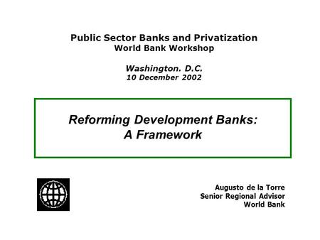 Reforming Development Banks: A Framework Augusto de la Torre Senior Regional Advisor World Bank Public Sector Banks and Privatization World Bank Workshop.