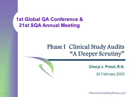 1st Global QA Conference & 21st SQA Annual Meeting Falcon Consulting Group, LLC 1 Phase I Clinical Study Audits “A Deeper Scrutiny” Cheryl J. Priest, R.N.