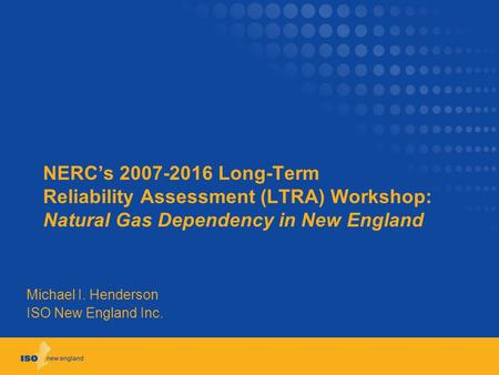 NERC’s 2007-2016 Long-Term Reliability Assessment (LTRA) Workshop: Natural Gas Dependency in New England Michael I. Henderson ISO New England Inc.