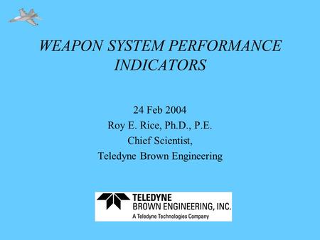WEAPON SYSTEM PERFORMANCE INDICATORS 24 Feb 2004 Roy E. Rice, Ph.D., P.E. Chief Scientist, Teledyne Brown Engineering.