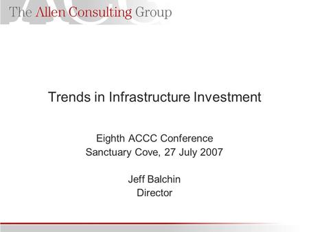 Trends in Infrastructure Investment Eighth ACCC Conference Sanctuary Cove, 27 July 2007 Jeff Balchin Director.