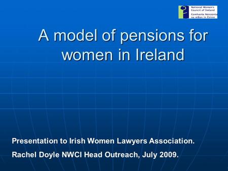 A model of pensions for women in Ireland Presentation to Irish Women Lawyers Association. Rachel Doyle NWCI Head Outreach, July 2009.