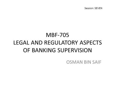MBF-705 LEGAL AND REGULATORY ASPECTS OF BANKING SUPERVISION OSMAN BIN SAIF Session: SEVEN.