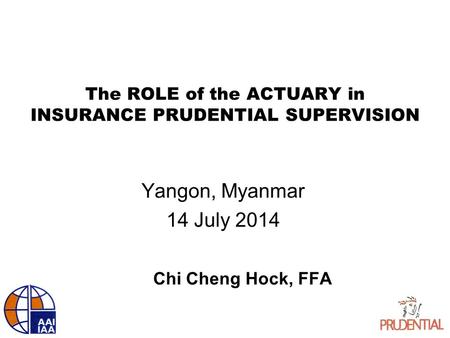 The ROLE of the ACTUARY in INSURANCE PRUDENTIAL SUPERVISION Yangon, Myanmar 14 July 2014 Chi Cheng Hock, FFA.