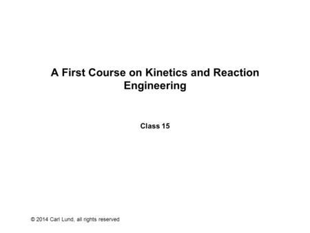 © 2014 Carl Lund, all rights reserved A First Course on Kinetics and Reaction Engineering Class 15.