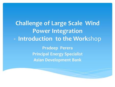 Challenge of Large Scale Wind Power Integration - Introduction to the Workshop Pradeep Perera Principal Energy Specialist Asian Development Bank.