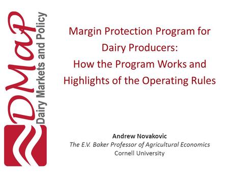 Margin Protection Program for Dairy Producers: How the Program Works and Highlights of the Operating Rules Andrew Novakovic The E.V. Baker Professor of.