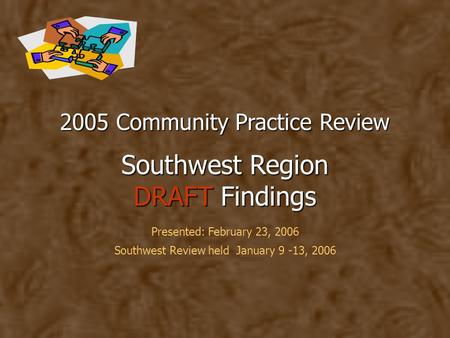 2005 Community Practice Review Southwest Region DRAFT Findings 2005 Community Practice Review Southwest Region DRAFT Findings Presented: February 23, 2006.