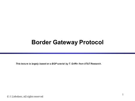© J. Liebeherr, All rights reserved 1 Border Gateway Protocol This lecture is largely based on a BGP tutorial by T. Griffin from AT&T Research.