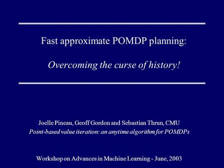 Fast approximate POMDP planning: Overcoming the curse of history! Joelle Pineau, Geoff Gordon and Sebastian Thrun, CMU Point-based value iteration: an.