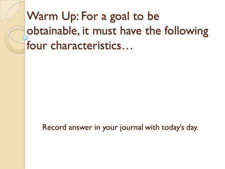 Warm Up: For a goal to be obtainable, it must have the following four characteristics… Record answer in your journal with today’s day.