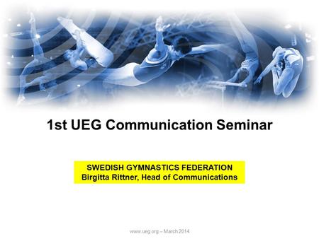 Www.ueg.org – March 2014 1st UEG Communication Seminar SWEDISH GYMNASTICS FEDERATION Birgitta Rittner, Head of Communications.